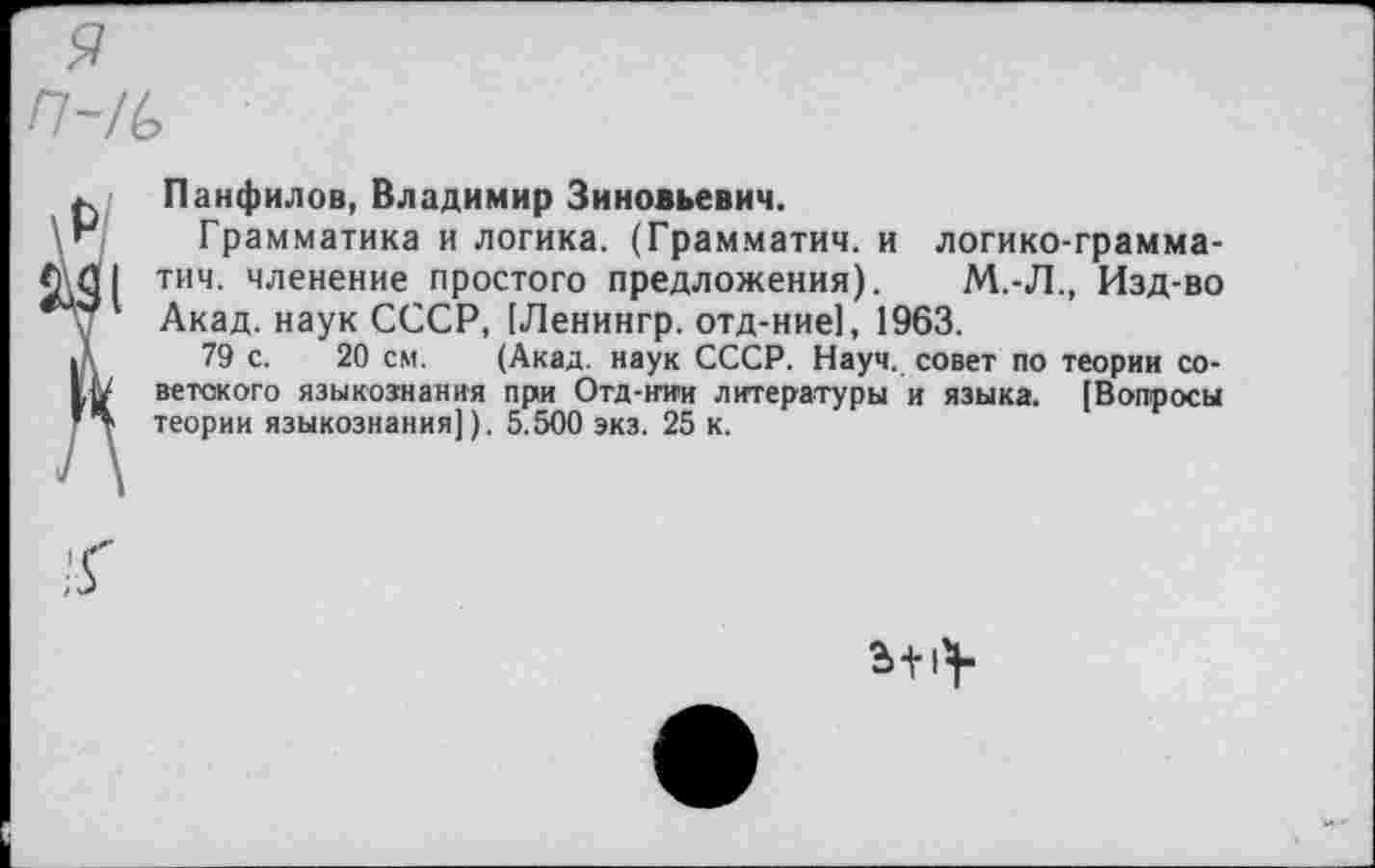 ﻿я n-/b
at
Панфилов, Владимир Зиновьевич.
Грамматика и логика. (Грамматич. и логико-грамма-тич. членение простого предложения). М.-Л., Изд-во Акад, наук СССР, [Ленингр. отд-ние], 1963.
79 с. 20 см. (Акад, наук СССР. Науч, совет по теории советского языкознания при Отд-нии литературы и языка. [Вопросы теории языкознания]). 5.500 экз. 25 к.